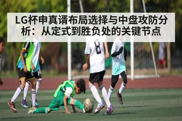 LG杯申真谞布局选择与中盘攻防分析：从定式到胜负处的关键节点