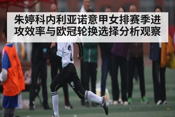 朱婷科内利亚诺意甲女排赛季进攻效率与欧冠轮换选择分析观察